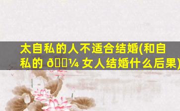 太自私的人不适合结婚(和自私的 🐼 女人结婚什么后果)